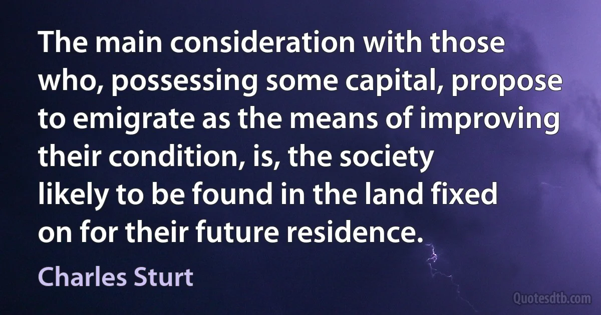 The main consideration with those who, possessing some capital, propose to emigrate as the means of improving their condition, is, the society likely to be found in the land fixed on for their future residence. (Charles Sturt)