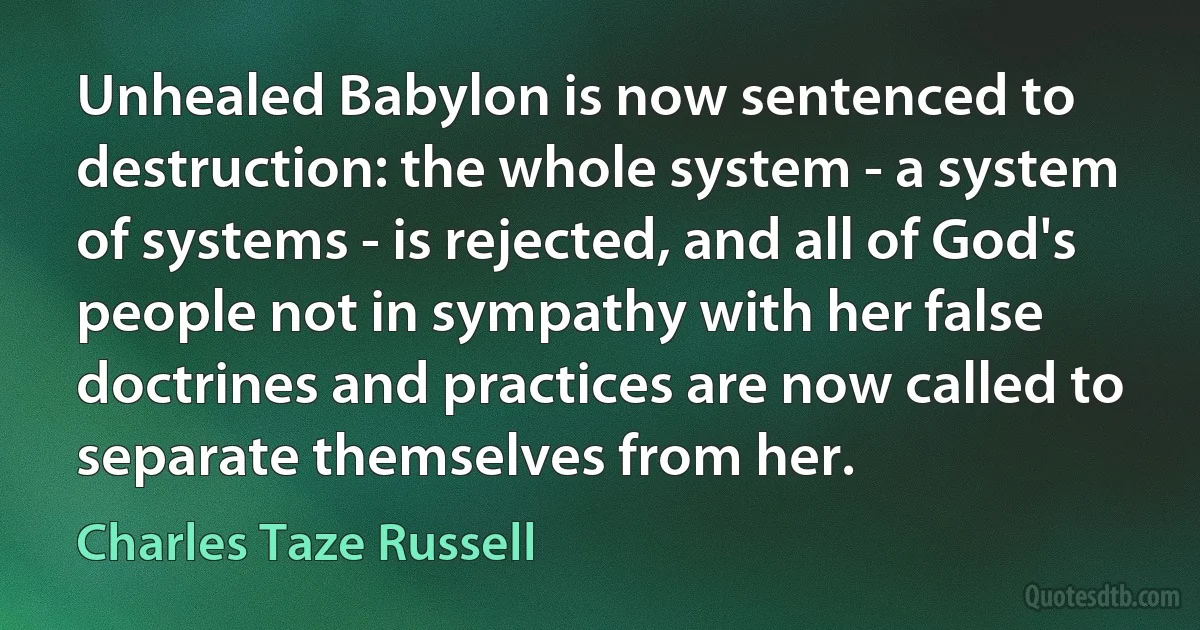 Unhealed Babylon is now sentenced to destruction: the whole system - a system of systems - is rejected, and all of God's people not in sympathy with her false doctrines and practices are now called to separate themselves from her. (Charles Taze Russell)