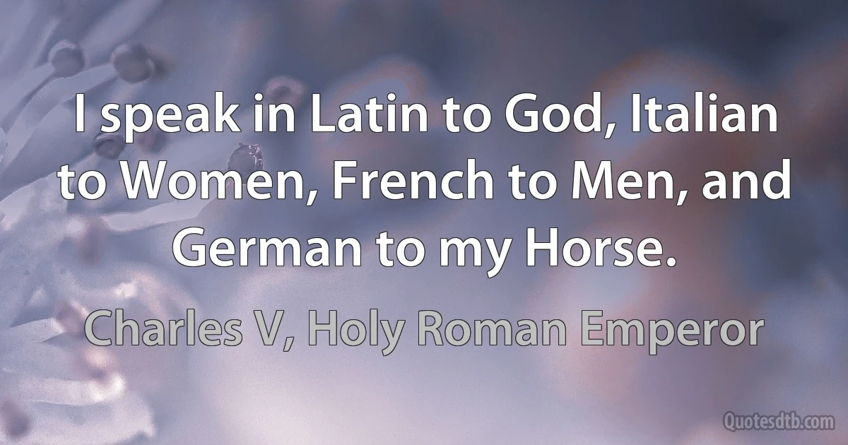 I speak in Latin to God, Italian to Women, French to Men, and German to my Horse. (Charles V, Holy Roman Emperor)