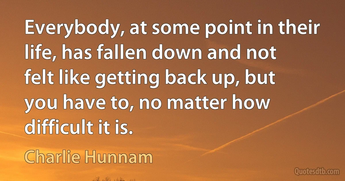 Everybody, at some point in their life, has fallen down and not felt like getting back up, but you have to, no matter how difficult it is. (Charlie Hunnam)