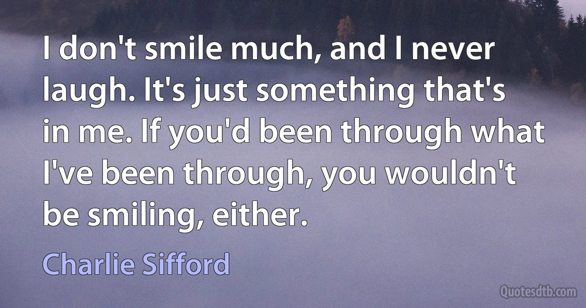 I don't smile much, and I never laugh. It's just something that's in me. If you'd been through what I've been through, you wouldn't be smiling, either. (Charlie Sifford)