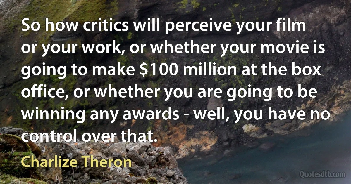 So how critics will perceive your film or your work, or whether your movie is going to make $100 million at the box office, or whether you are going to be winning any awards - well, you have no control over that. (Charlize Theron)