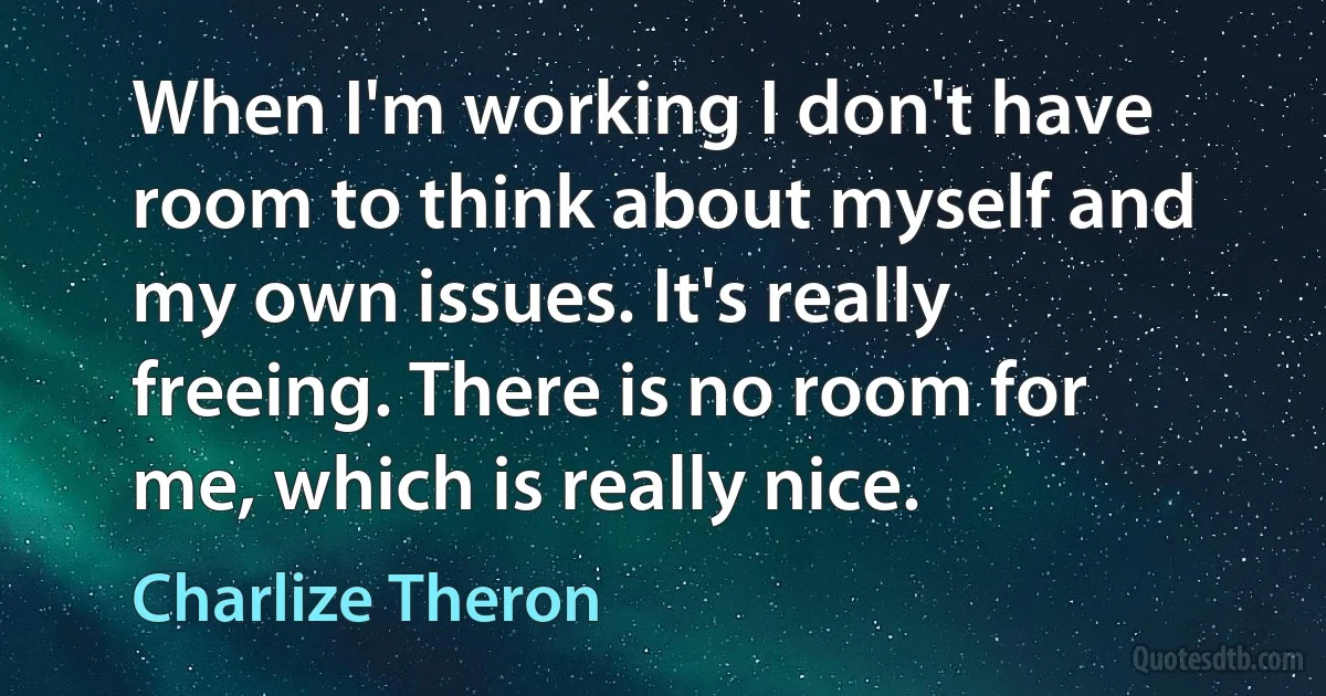 When I'm working I don't have room to think about myself and my own issues. It's really freeing. There is no room for me, which is really nice. (Charlize Theron)