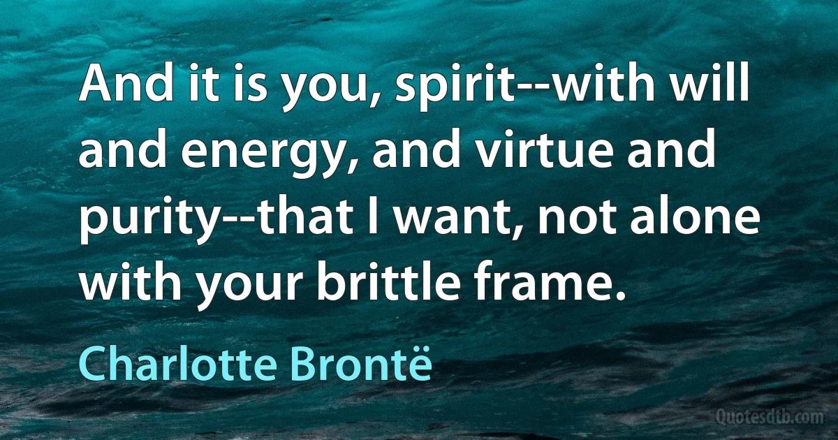 And it is you, spirit--with will and energy, and virtue and purity--that I want, not alone with your brittle frame. (Charlotte Brontë)