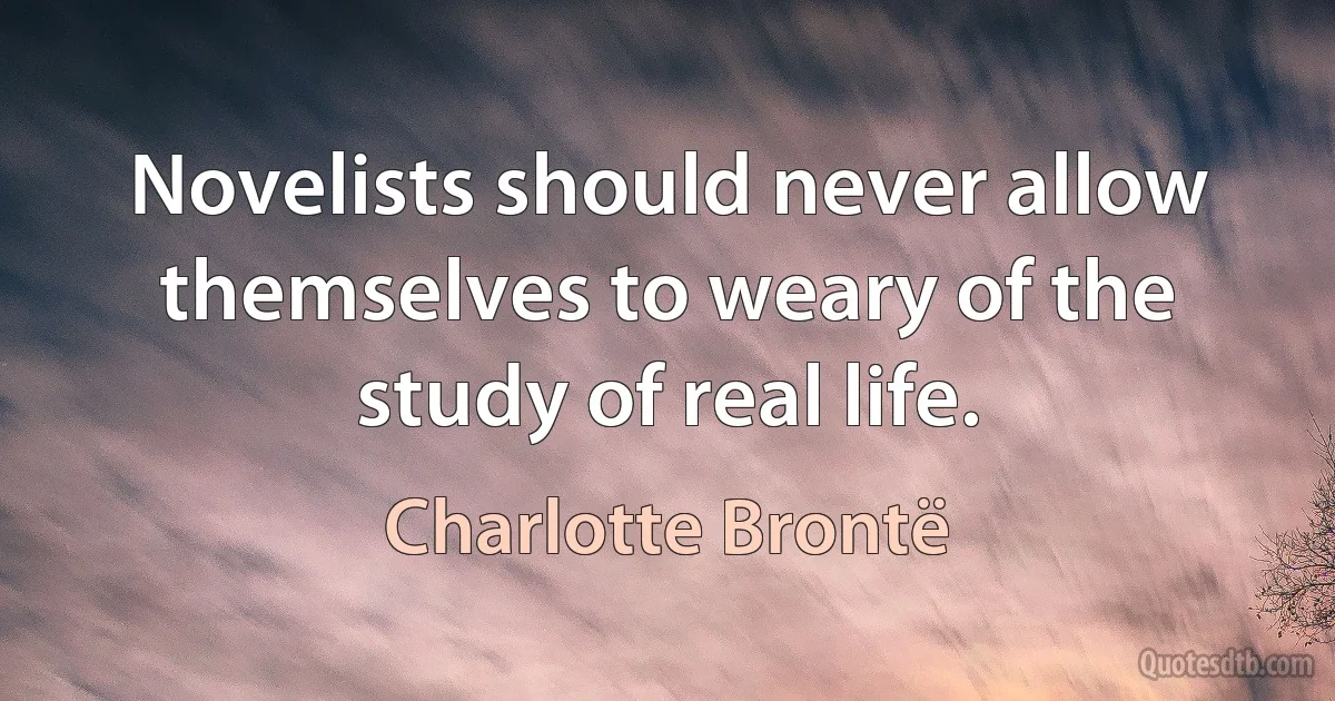 Novelists should never allow themselves to weary of the study of real life. (Charlotte Brontë)