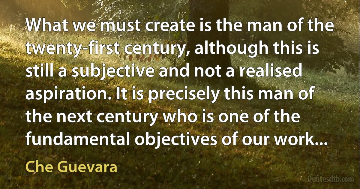 What we must create is the man of the twenty-first century, although this is still a subjective and not a realised aspiration. It is precisely this man of the next century who is one of the fundamental objectives of our work... (Che Guevara)