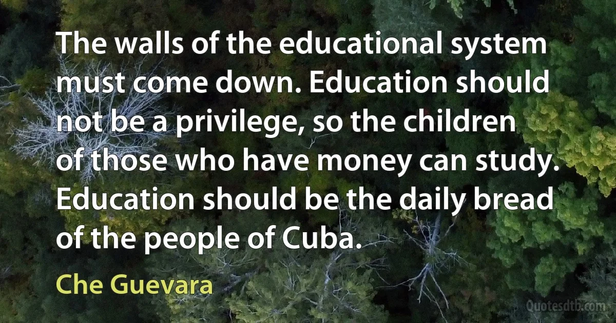 The walls of the educational system must come down. Education should not be a privilege, so the children of those who have money can study. Education should be the daily bread of the people of Cuba. (Che Guevara)