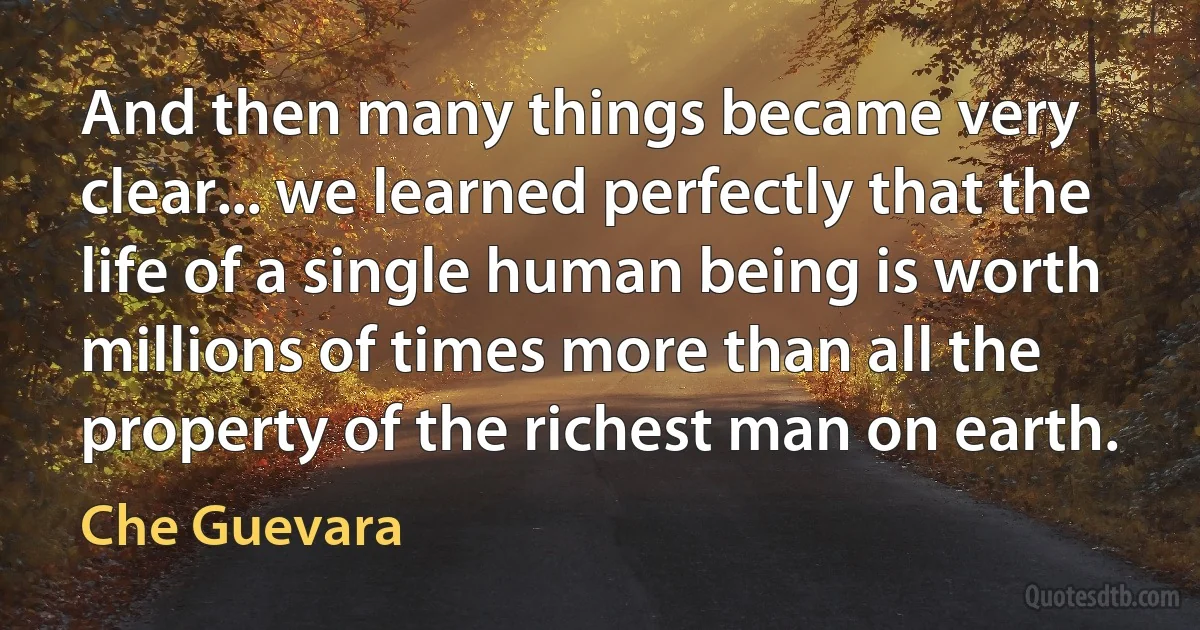 And then many things became very clear... we learned perfectly that the life of a single human being is worth millions of times more than all the property of the richest man on earth. (Che Guevara)