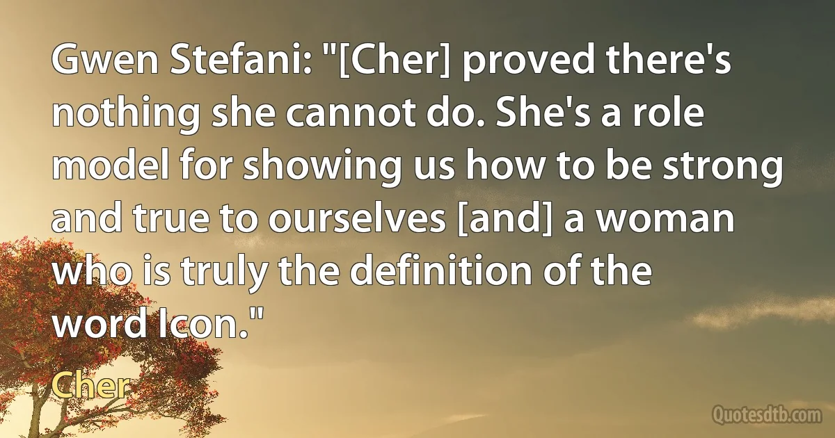 Gwen Stefani: "[Cher] proved there's nothing she cannot do. She's a role model for showing us how to be strong and true to ourselves [and] a woman who is truly the definition of the word Icon." (Cher)