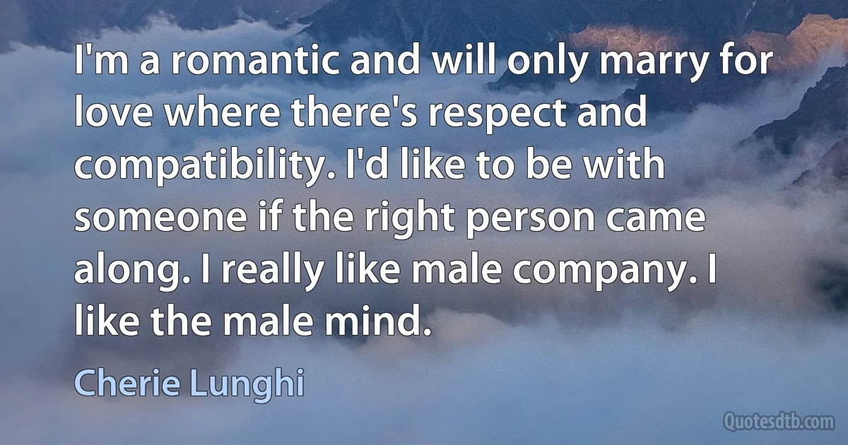 I'm a romantic and will only marry for love where there's respect and compatibility. I'd like to be with someone if the right person came along. I really like male company. I like the male mind. (Cherie Lunghi)