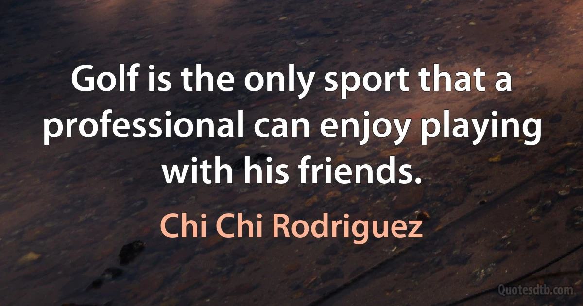 Golf is the only sport that a professional can enjoy playing with his friends. (Chi Chi Rodriguez)