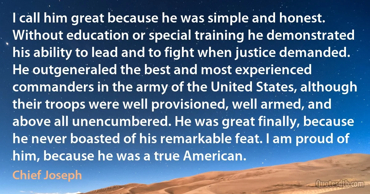 I call him great because he was simple and honest. Without education or special training he demonstrated his ability to lead and to fight when justice demanded. He outgeneraled the best and most experienced commanders in the army of the United States, although their troops were well provisioned, well armed, and above all unencumbered. He was great finally, because he never boasted of his remarkable feat. I am proud of him, because he was a true American. (Chief Joseph)