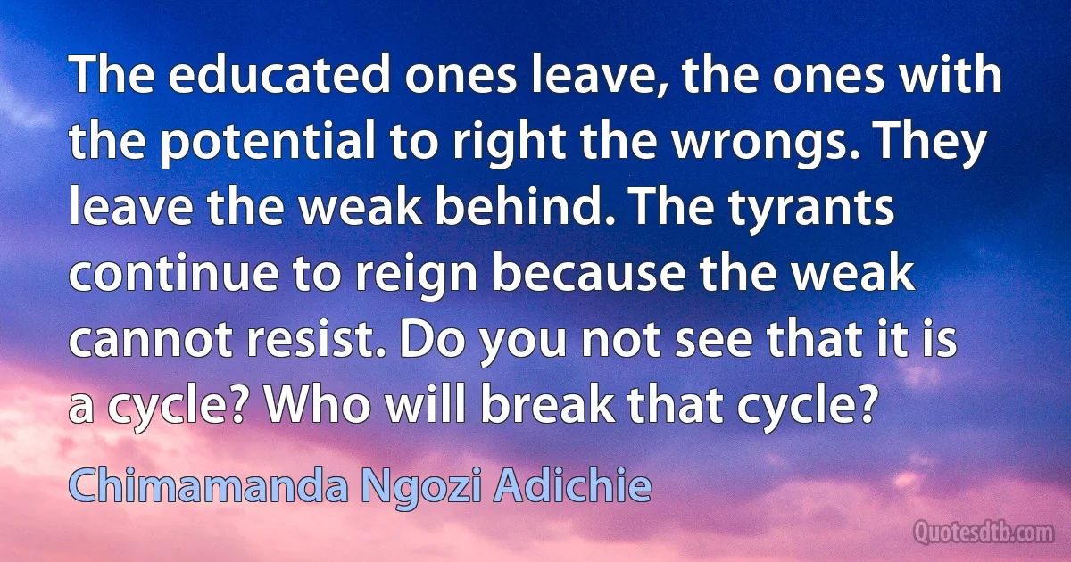 The educated ones leave, the ones with the potential to right the wrongs. They leave the weak behind. The tyrants continue to reign because the weak cannot resist. Do you not see that it is a cycle? Who will break that cycle? (Chimamanda Ngozi Adichie)