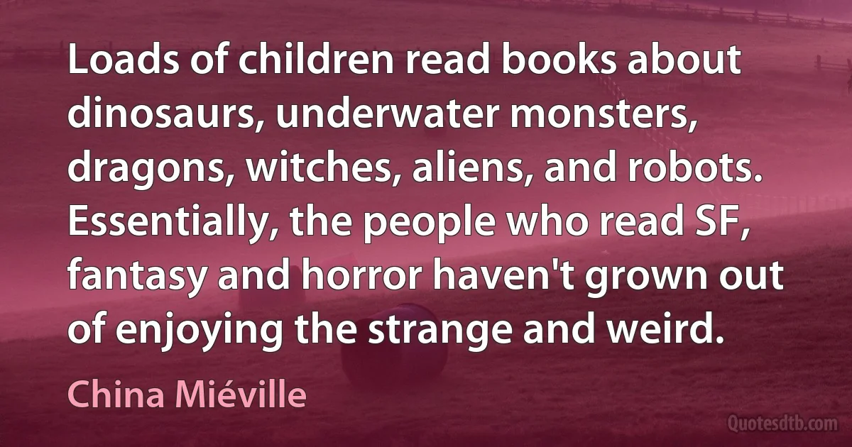 Loads of children read books about dinosaurs, underwater monsters, dragons, witches, aliens, and robots. Essentially, the people who read SF, fantasy and horror haven't grown out of enjoying the strange and weird. (China Miéville)