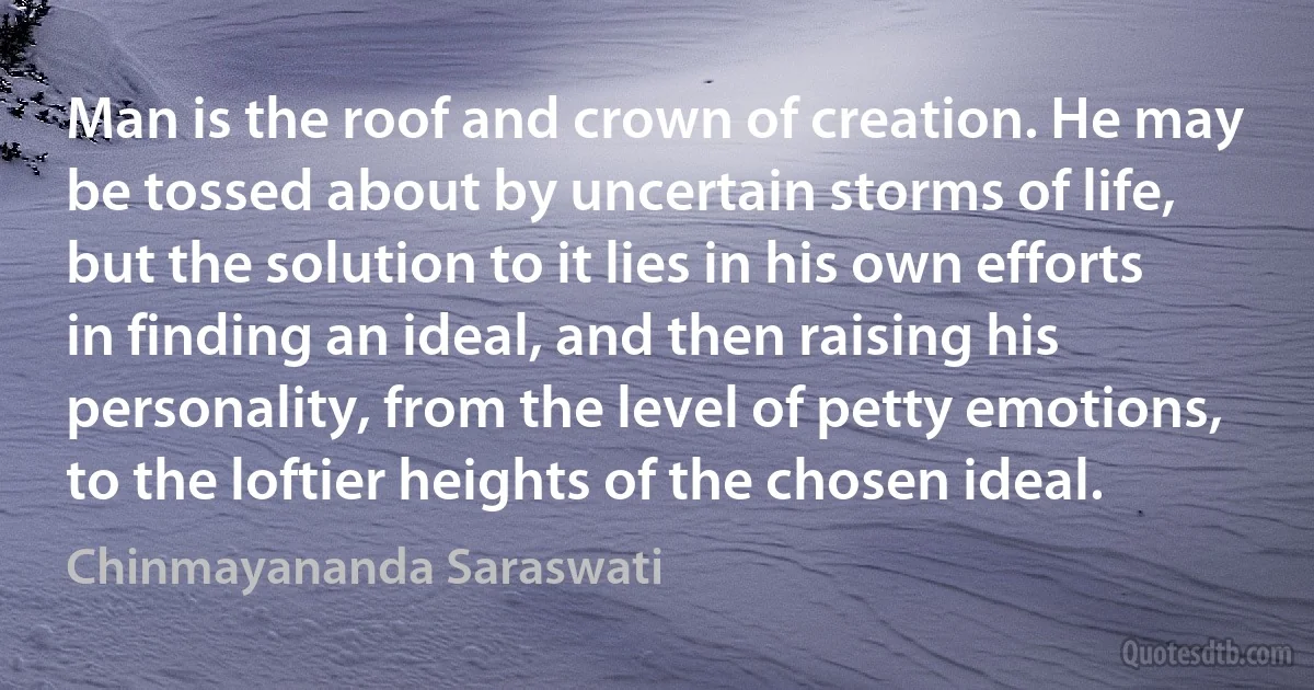 Man is the roof and crown of creation. He may be tossed about by uncertain storms of life, but the solution to it lies in his own efforts in finding an ideal, and then raising his personality, from the level of petty emotions, to the loftier heights of the chosen ideal. (Chinmayananda Saraswati)