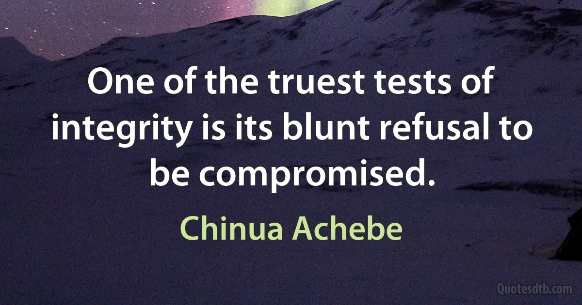 One of the truest tests of integrity is its blunt refusal to be compromised. (Chinua Achebe)