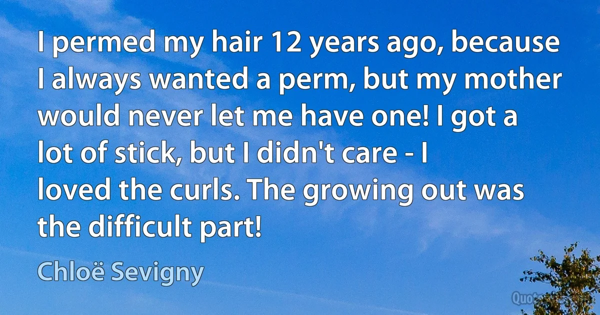 I permed my hair 12 years ago, because I always wanted a perm, but my mother would never let me have one! I got a lot of stick, but I didn't care - I loved the curls. The growing out was the difficult part! (Chloë Sevigny)