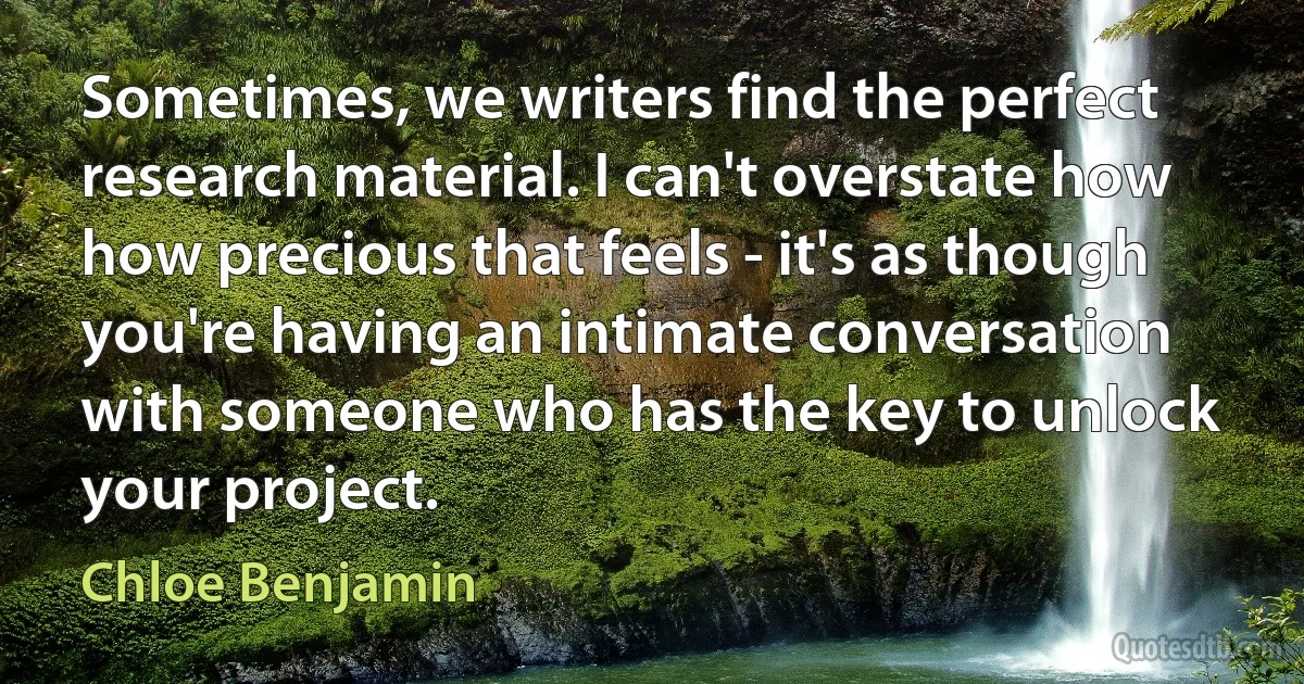 Sometimes, we writers find the perfect research material. I can't overstate how how precious that feels - it's as though you're having an intimate conversation with someone who has the key to unlock your project. (Chloe Benjamin)