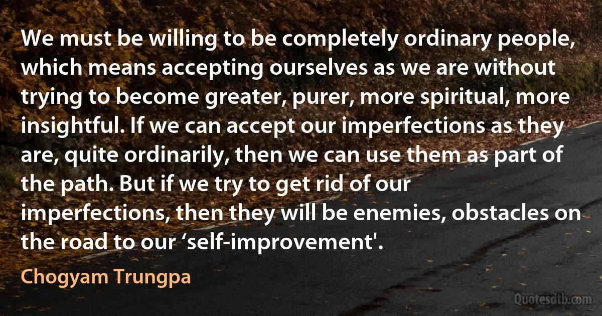 We must be willing to be completely ordinary people, which means accepting ourselves as we are without trying to become greater, purer, more spiritual, more insightful. If we can accept our imperfections as they are, quite ordinarily, then we can use them as part of the path. But if we try to get rid of our imperfections, then they will be enemies, obstacles on the road to our ‘self-improvement'. (Chogyam Trungpa)