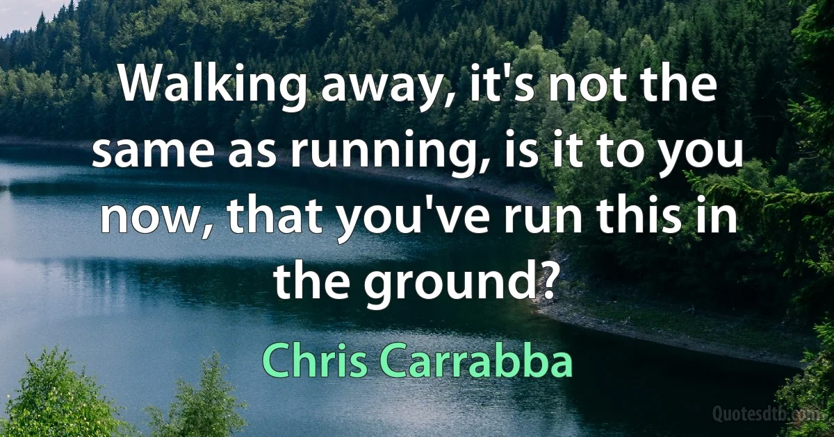 Walking away, it's not the same as running, is it to you now, that you've run this in the ground? (Chris Carrabba)