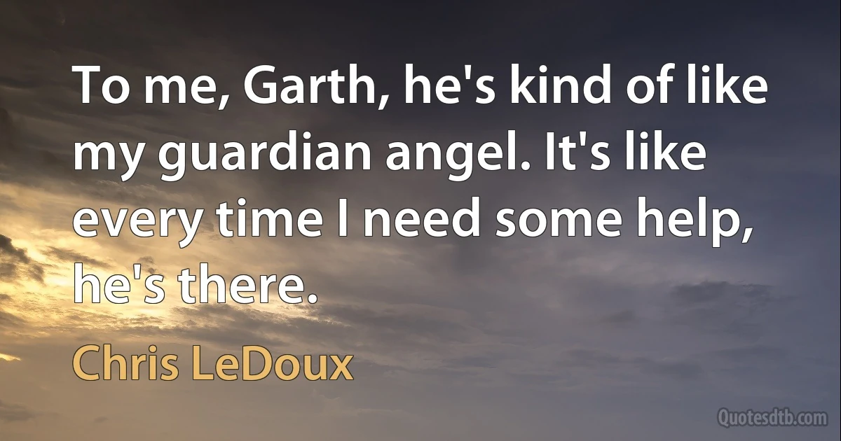 To me, Garth, he's kind of like my guardian angel. It's like every time I need some help, he's there. (Chris LeDoux)