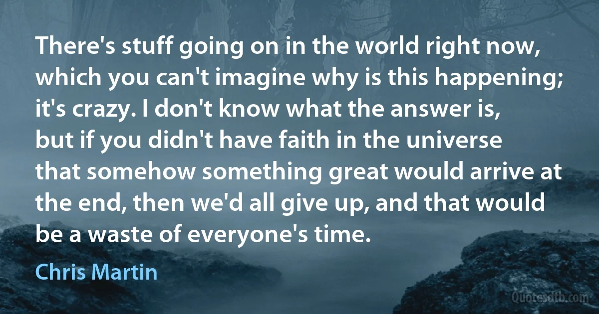 There's stuff going on in the world right now, which you can't imagine why is this happening; it's crazy. I don't know what the answer is, but if you didn't have faith in the universe that somehow something great would arrive at the end, then we'd all give up, and that would be a waste of everyone's time. (Chris Martin)