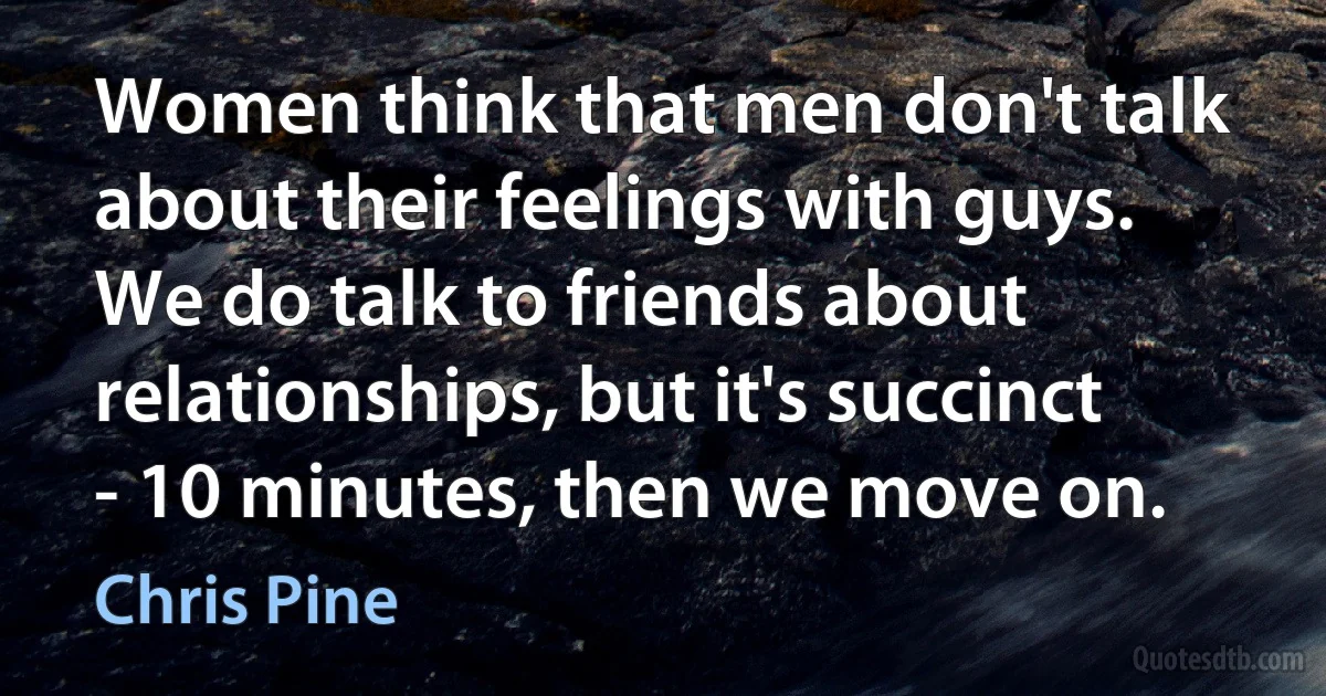 Women think that men don't talk about their feelings with guys. We do talk to friends about relationships, but it's succinct - 10 minutes, then we move on. (Chris Pine)