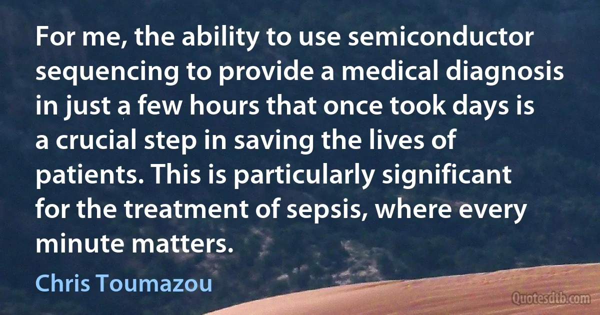 For me, the ability to use semiconductor sequencing to provide a medical diagnosis in just a few hours that once took days is a crucial step in saving the lives of patients. This is particularly significant for the treatment of sepsis, where every minute matters. (Chris Toumazou)