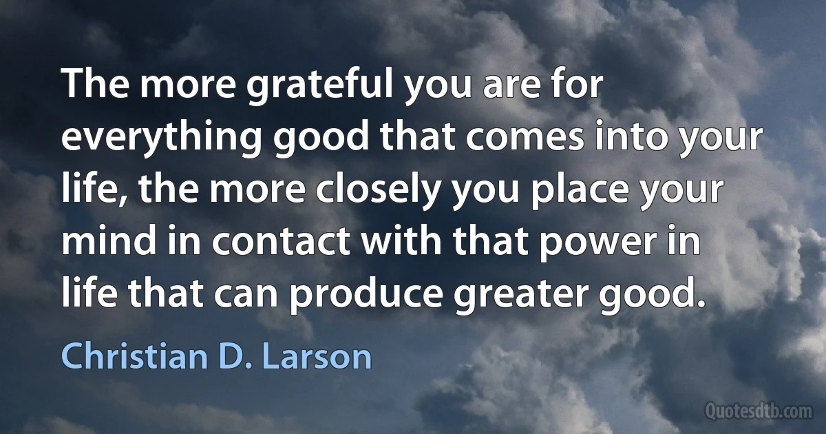 The more grateful you are for everything good that comes into your life, the more closely you place your mind in contact with that power in life that can produce greater good. (Christian D. Larson)