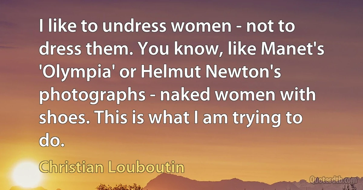 I like to undress women - not to dress them. You know, like Manet's 'Olympia' or Helmut Newton's photographs - naked women with shoes. This is what I am trying to do. (Christian Louboutin)