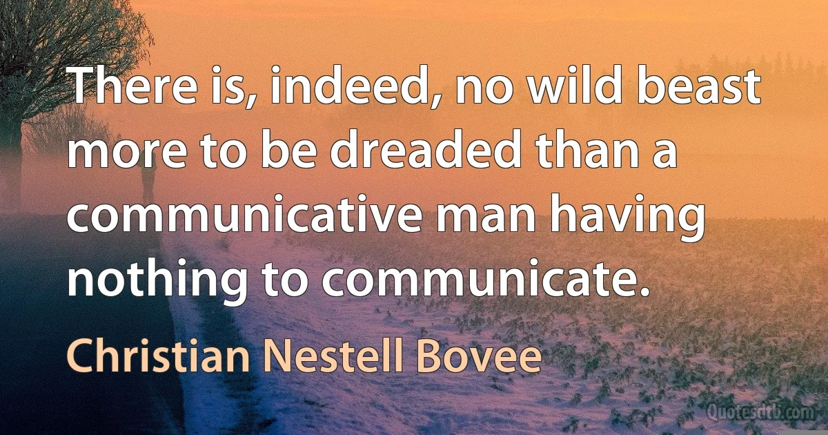 There is, indeed, no wild beast more to be dreaded than a communicative man having nothing to communicate. (Christian Nestell Bovee)