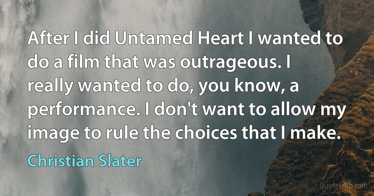 After I did Untamed Heart I wanted to do a film that was outrageous. I really wanted to do, you know, a performance. I don't want to allow my image to rule the choices that I make. (Christian Slater)