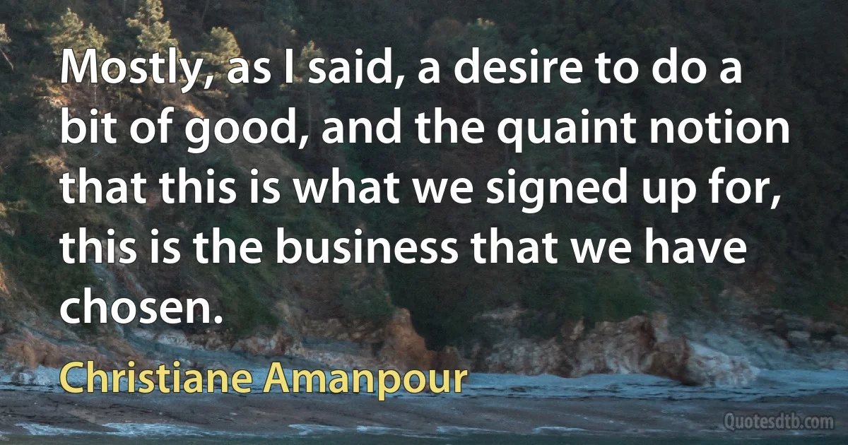 Mostly, as I said, a desire to do a bit of good, and the quaint notion that this is what we signed up for, this is the business that we have chosen. (Christiane Amanpour)