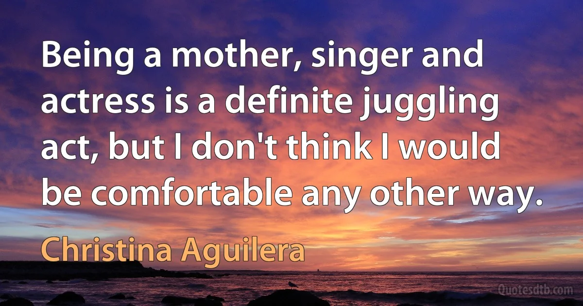 Being a mother, singer and actress is a definite juggling act, but I don't think I would be comfortable any other way. (Christina Aguilera)