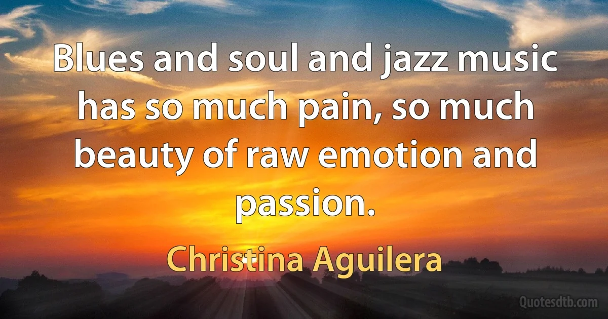 Blues and soul and jazz music has so much pain, so much beauty of raw emotion and passion. (Christina Aguilera)