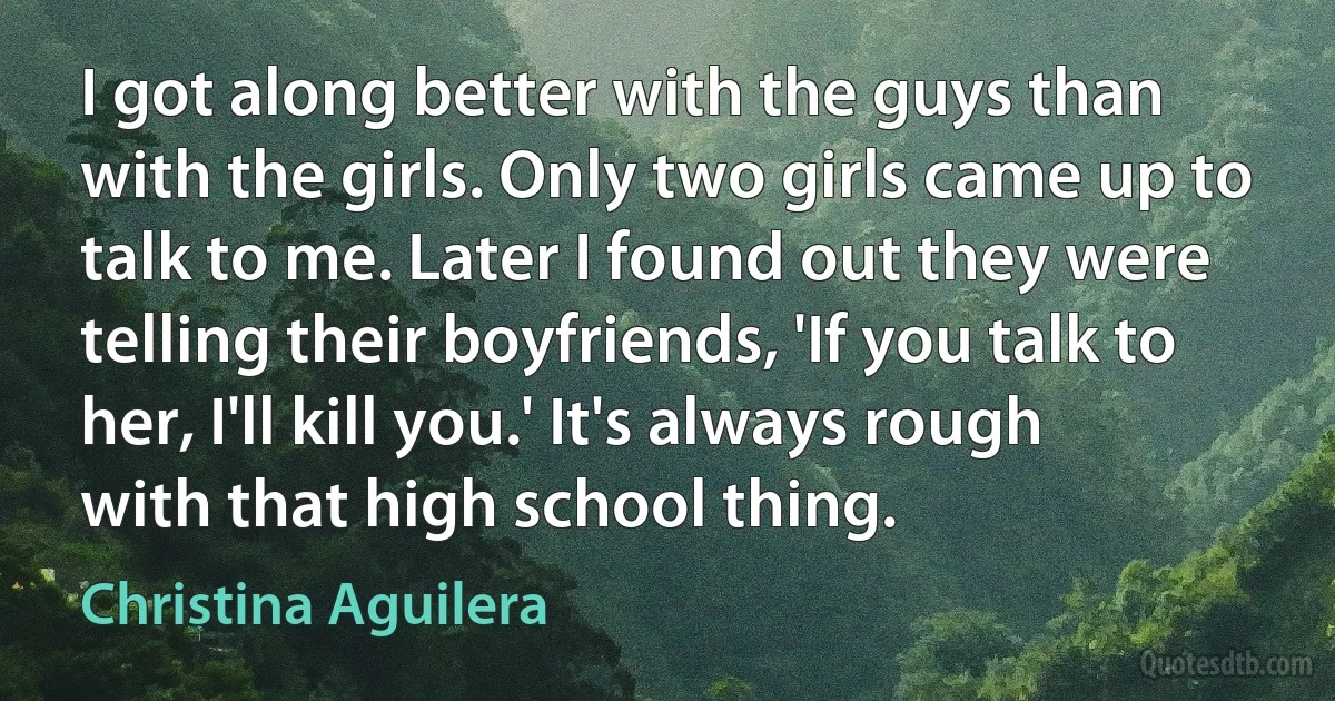 I got along better with the guys than with the girls. Only two girls came up to talk to me. Later I found out they were telling their boyfriends, 'If you talk to her, I'll kill you.' It's always rough with that high school thing. (Christina Aguilera)