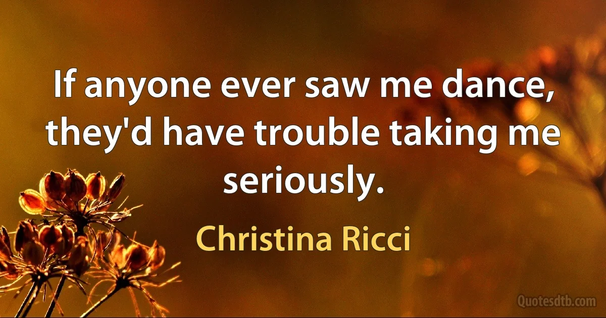 If anyone ever saw me dance, they'd have trouble taking me seriously. (Christina Ricci)