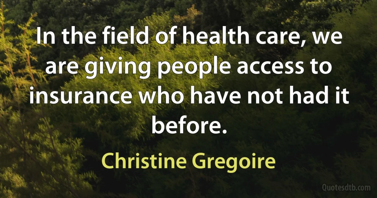 In the field of health care, we are giving people access to insurance who have not had it before. (Christine Gregoire)