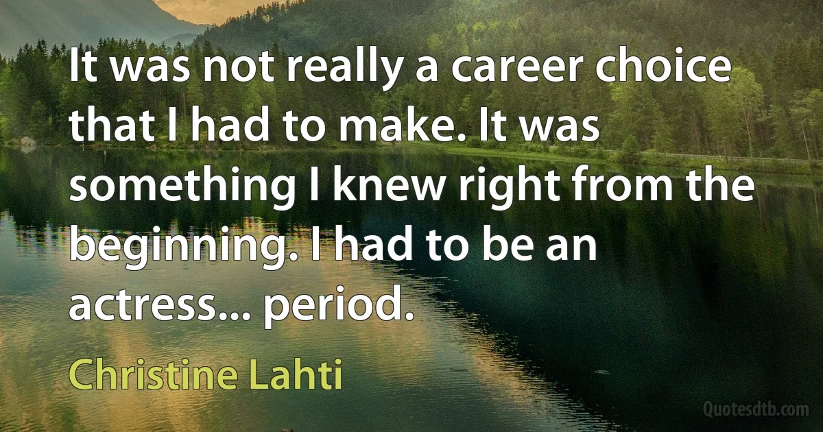 It was not really a career choice that I had to make. It was something I knew right from the beginning. I had to be an actress... period. (Christine Lahti)