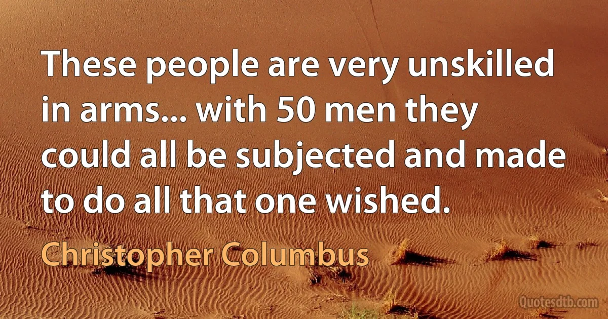 These people are very unskilled in arms... with 50 men they could all be subjected and made to do all that one wished. (Christopher Columbus)