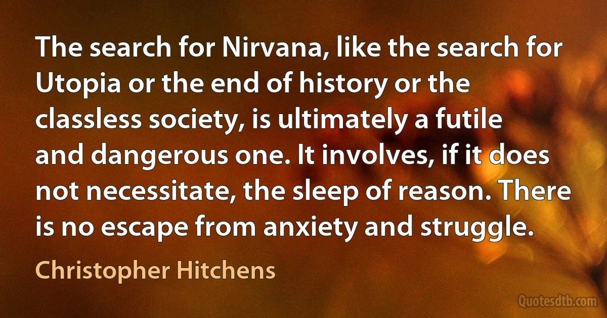 The search for Nirvana, like the search for Utopia or the end of history or the classless society, is ultimately a futile and dangerous one. It involves, if it does not necessitate, the sleep of reason. There is no escape from anxiety and struggle. (Christopher Hitchens)