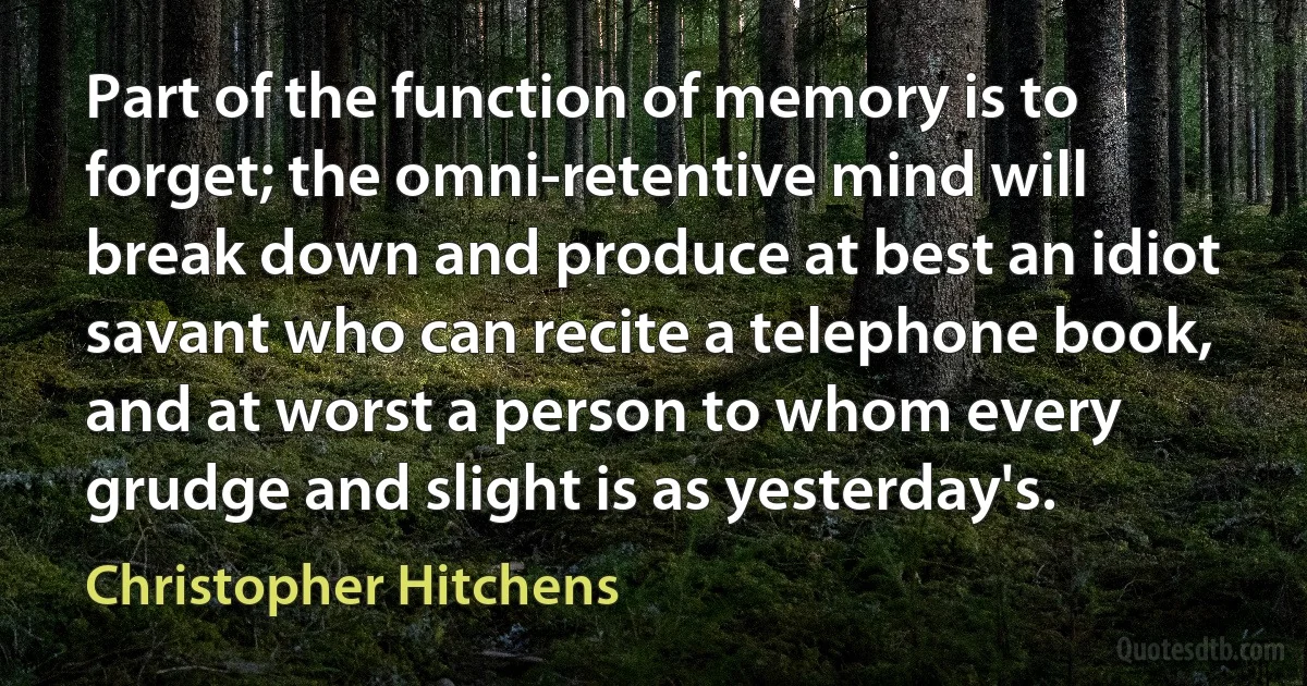 Part of the function of memory is to forget; the omni-retentive mind will break down and produce at best an idiot savant who can recite a telephone book, and at worst a person to whom every grudge and slight is as yesterday's. (Christopher Hitchens)