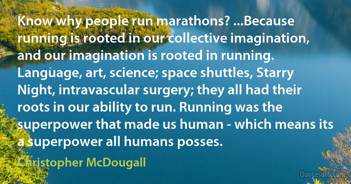 Know why people run marathons? ...Because running is rooted in our collective imagination, and our imagination is rooted in running. Language, art, science; space shuttles, Starry Night, intravascular surgery; they all had their roots in our ability to run. Running was the superpower that made us human - which means its a superpower all humans posses. (Christopher McDougall)