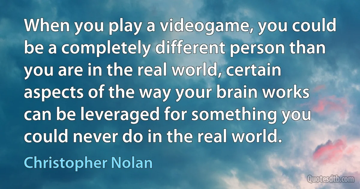 When you play a videogame, you could be a completely different person than you are in the real world, certain aspects of the way your brain works can be leveraged for something you could never do in the real world. (Christopher Nolan)