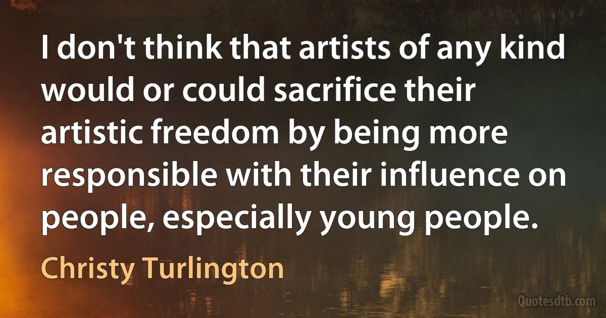 I don't think that artists of any kind would or could sacrifice their artistic freedom by being more responsible with their influence on people, especially young people. (Christy Turlington)