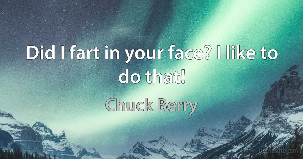 Did I fart in your face? I like to do that! (Chuck Berry)