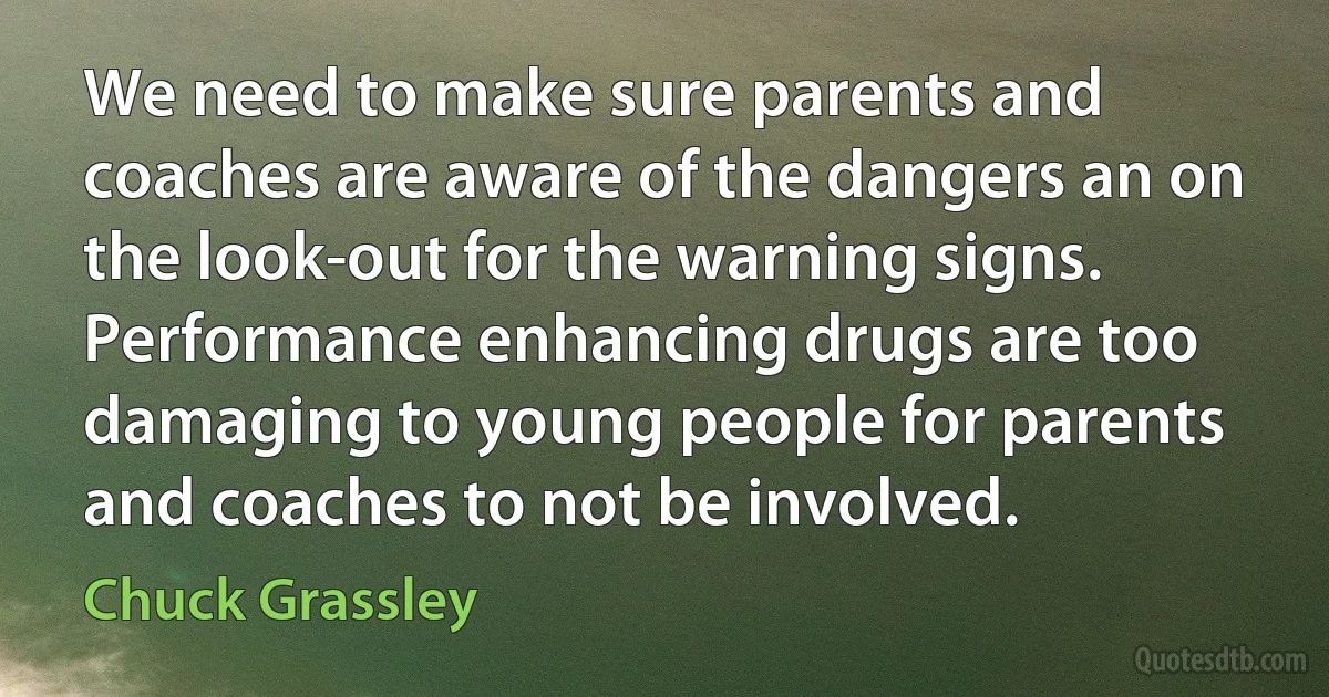 We need to make sure parents and coaches are aware of the dangers an on the look-out for the warning signs. Performance enhancing drugs are too damaging to young people for parents and coaches to not be involved. (Chuck Grassley)