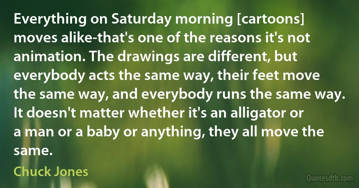 Everything on Saturday morning [cartoons] moves alike-that's one of the reasons it's not animation. The drawings are different, but everybody acts the same way, their feet move the same way, and everybody runs the same way. It doesn't matter whether it's an alligator or a man or a baby or anything, they all move the same. (Chuck Jones)