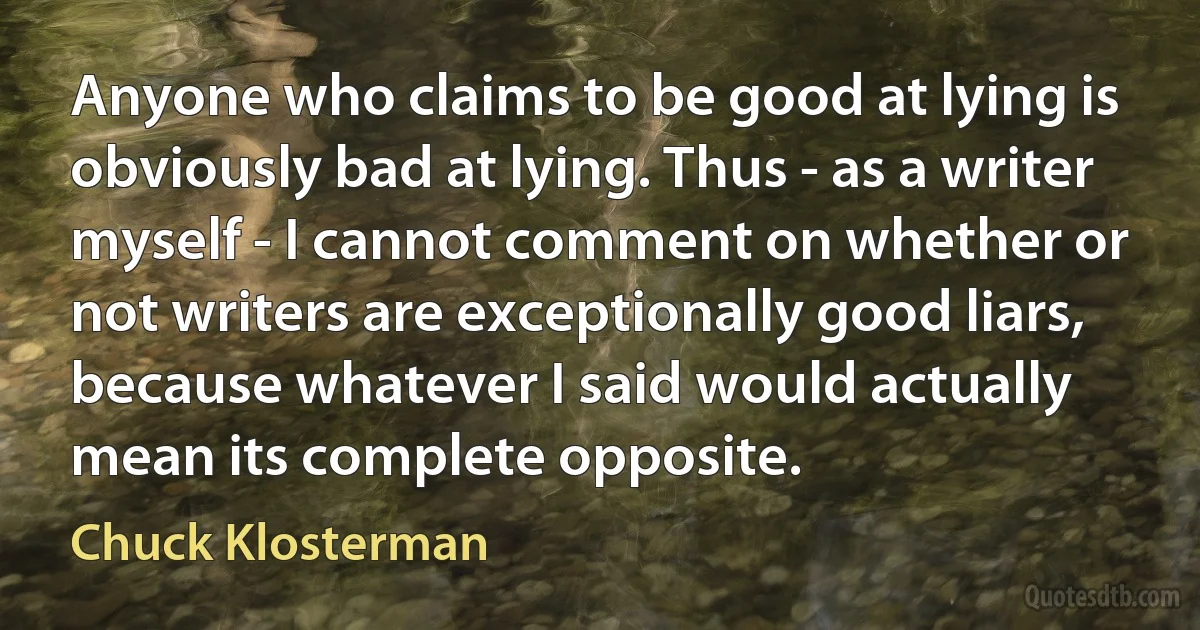 Anyone who claims to be good at lying is obviously bad at lying. Thus - as a writer myself - I cannot comment on whether or not writers are exceptionally good liars, because whatever I said would actually mean its complete opposite. (Chuck Klosterman)