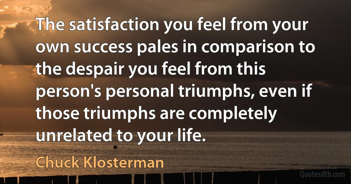 The satisfaction you feel from your own success pales in comparison to the despair you feel from this person's personal triumphs, even if those triumphs are completely unrelated to your life. (Chuck Klosterman)